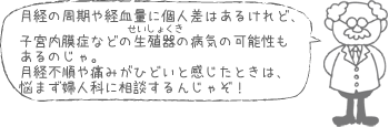 月経の周期や経血量に個人差はあるけれど、子宮内膜症などの生殖器の病気の可能性もあるのじゃ。月経不順や痛みがひどいと感じたときは、悩まず婦人科に相談するんじゃぞ！