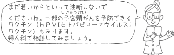 まだ若いからといって油断しないでくださいね。一部の子宮頸がんを予防できるワクチン（ＨＰＶ〔ヒトパピローマウイルス〕ワクチン）もあります。婦人科で相談してみましょう。