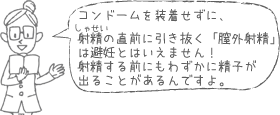 コンドームを装着せずに、射精の直前に引き抜く「膣外射精」は避妊とはいえません！射精する前にもわずかに精子が出ることがあるんですよ。