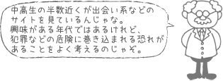 中高生の半数近くが出会い系などのサイトを見ているんじゃな。興味がある年代ではあるけれど、犯罪などの危険に巻き込まれる恐れがあることをよく考えるのじゃぞ。