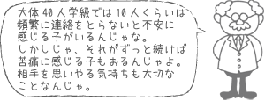 大体40人学級では10人くらいは頻繁に連絡をとらないと不安に感じる子がいるんじゃな。しかしじゃ、それがずっと続けば苦痛に感じる子もおるんじゃよ。相手を思いやる気持ちも大切なことなんじゃ。